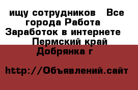 ищу сотрудников - Все города Работа » Заработок в интернете   . Пермский край,Добрянка г.